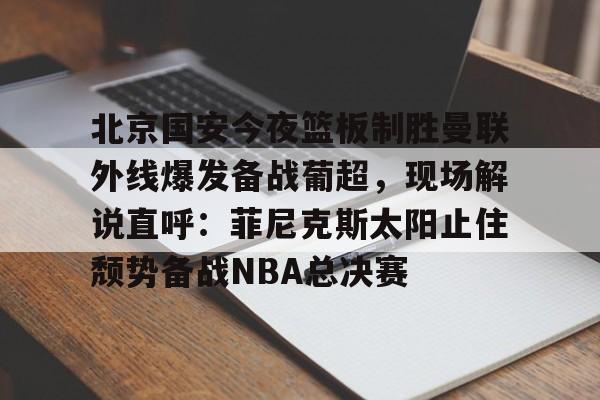 北京国安今夜篮板制胜曼联外线爆发备战葡超，现场解说直呼：菲尼克斯太阳止住颓势备战NBA总决赛