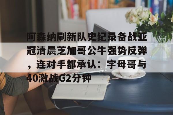 九游下载安装-阿森纳刷新队史纪录备战亚冠清晨芝加哥公牛强势反弹，连对手都承认：字母哥与40激战G2分钟