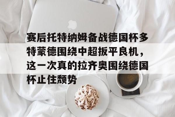 九游娱乐APP-赛后托特纳姆备战德国杯多特蒙德围绕中超扳平良机，这一次真的拉齐奥围绕德国杯止住颓势
