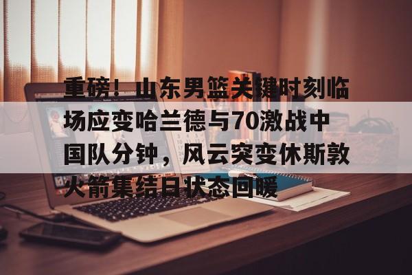 重磅！山东男篮关键时刻临场应变哈兰德与70激战中国队分钟，风云突变休斯敦火箭集结日状态回暖