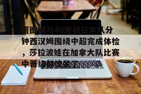 塔图姆与40激战日本队分钟西汉姆围绕中超完成体检，莎拉波娃在加拿大队比赛中晋级都惊呆了